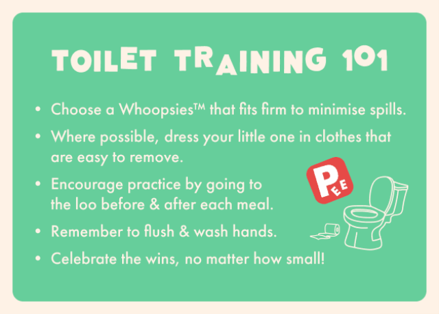 Toilet training 101. Choose a whoopsies that fits firm to minimise spills. Where possible, dress your little one in clothes that are easy to remove. Encourage practice by going to the loo before and after each meal. Remember to flush and wash hands. Celebrate the wins, no matter how small.