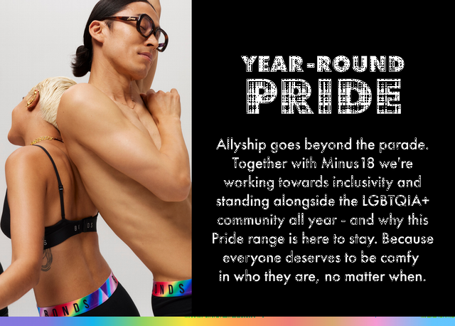 Year Round Pride. Allyship goes beyond the parade. Together with Minus18 we're working towards inclusivity and standing alongside the LGBTQIA+ community all year round.