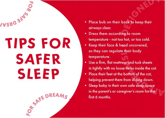 Tips for safe sleep from our partners at Red Nose. Place bub on their back to keep their airways clear. Dress them according to room temperature - not too hot, or too cold. Keep their face & head uncovered, so they can regulate their body temperature. Use a firm, flat mattress and tuck sheets in tightly with no loose items inside the cot. Place their feet at the bottom of the cot, helping prevent them from sliding down.