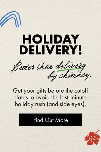 HOLIDAY DELIVERY. Get your gifts before the cutoff dates to avoid the last-minute holiday rush (and side eyes). Find Out More.