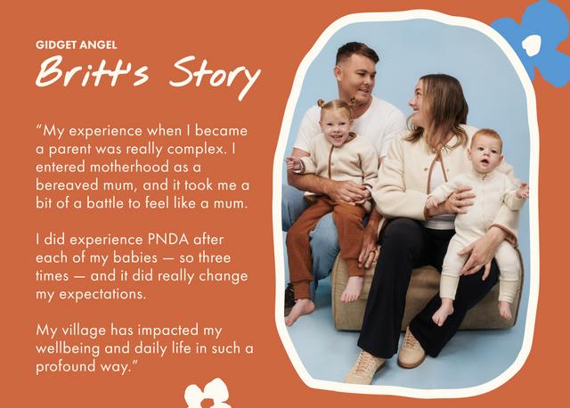 GIDGET ANGEL. Britt's Story. My experience when I became a parent was really complex. I entered motherhood as a bereaved mum, and it took me a bit of a battle to feel like a mum. I did experience PNDA after each of my babies — so three times — and it did really change my expectations. My village has impacted my wellbeing and daily life in such a profound way.