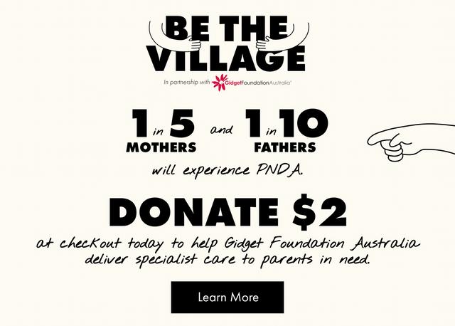 BE THE VILLAGE. In partnership with Gidget Foundation Australia. 1 in 5 Mothers and 1 in 10 Fathers will experience PNDA. Donate $2 at checkout today to help Gidget Foundation Australia deliver specialist care to parents in need.
