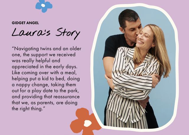 GIDGET ANGEL. Laura's Story. “Navigating twins and an older one, the support we received was really helpful and appreciated in the early days. Like coming over with a meal, helping put a kid to bed, doing a nappy change, taking them out for a play date to the park, and providing that reassurance that we, as parents, are doing the right thing.”