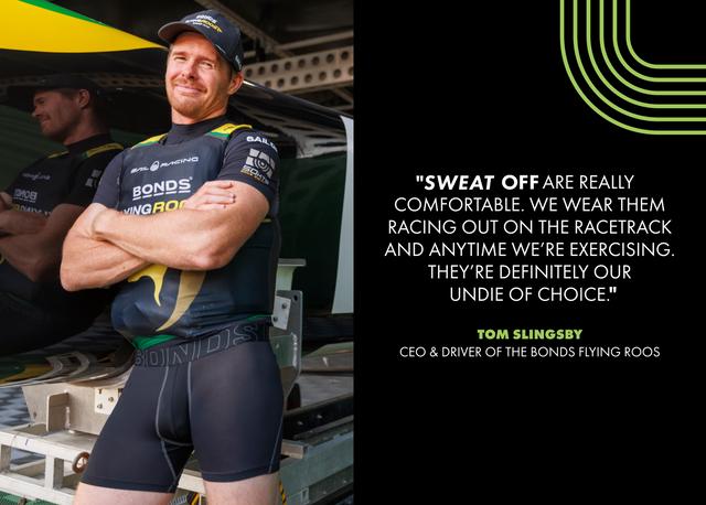 Sweat Off are really comfortable. We wear them racing out on the racetrack and anytime we're exercising. They're definitely our undie of choice. -Tom Slingsby, CEO and Driver of the Bonds Flying Roos.